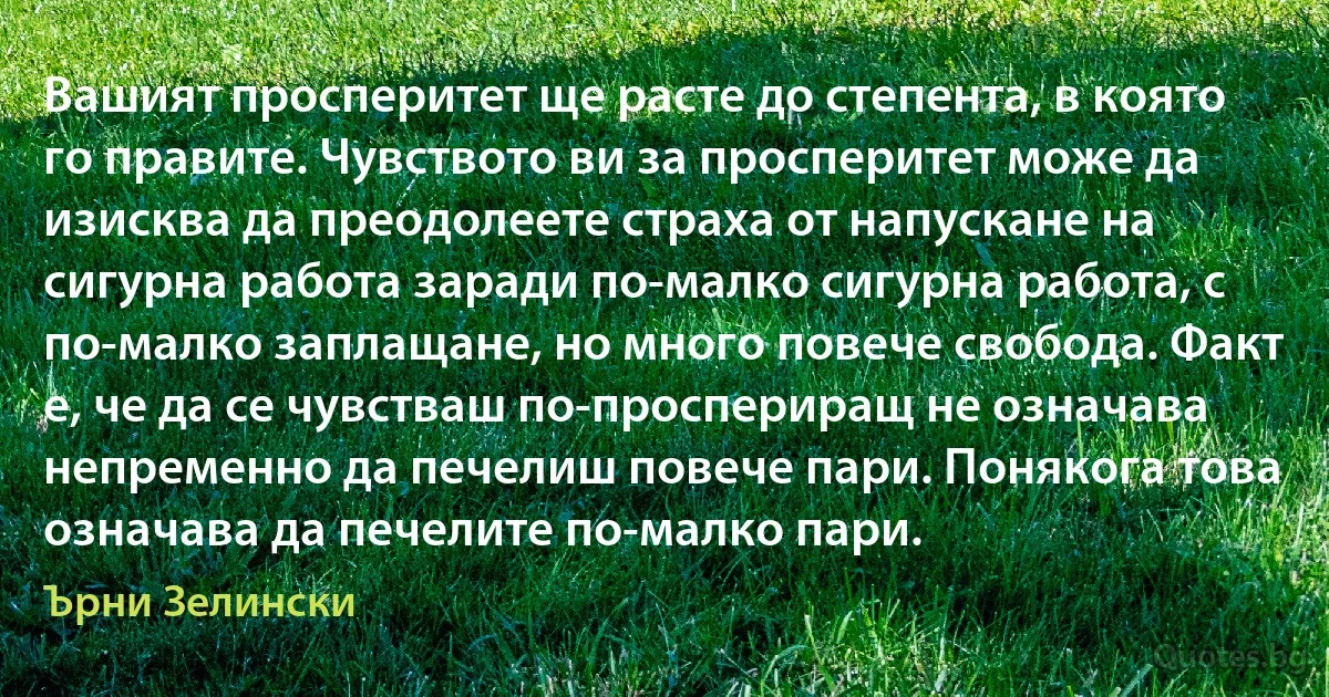 Вашият просперитет ще расте до степента, в която го правите. Чувството ви за просперитет може да изисква да преодолеете страха от напускане на сигурна работа заради по-малко сигурна работа, с по-малко заплащане, но много повече свобода. Факт е, че да се чувстваш по-проспериращ не означава непременно да печелиш повече пари. Понякога това означава да печелите по-малко пари. (Ърни Зелински)