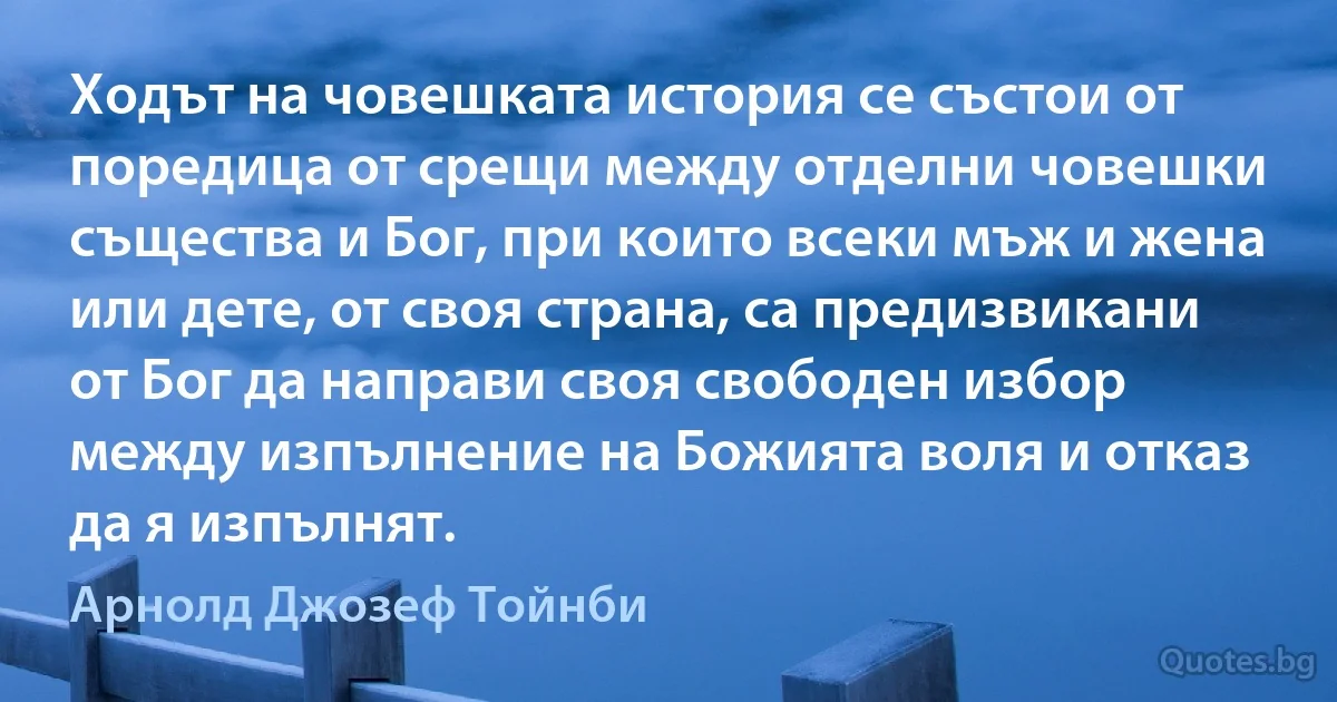 Ходът на човешката история се състои от поредица от срещи между отделни човешки същества и Бог, при които всеки мъж и жена или дете, от своя страна, са предизвикани от Бог да направи своя свободен избор между изпълнение на Божията воля и отказ да я изпълнят. (Арнолд Джозеф Тойнби)