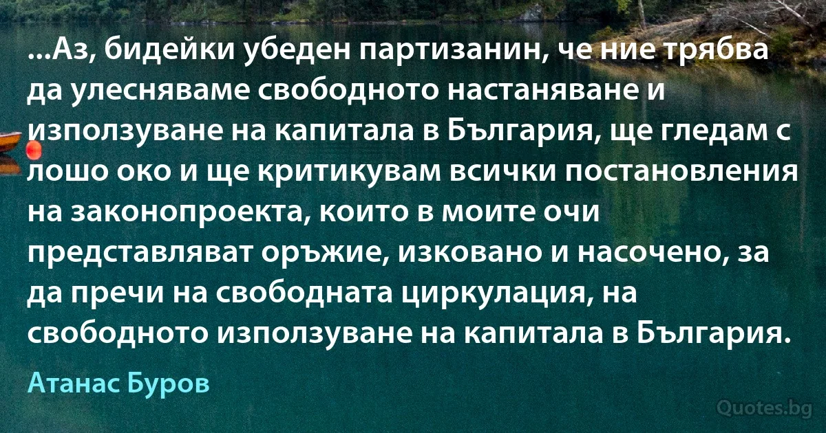 ...Аз, бидейки убеден партизанин, че ние трябва да улесняваме свободното настаняване и използуване на капитала в България, ще гледам с лошо око и ще критикувам всички постановления на законопроекта, които в моите очи представляват оръжие, изковано и насочено, за да пречи на свободната циркулация, на свободното използуване на капитала в България. (Атанас Буров)