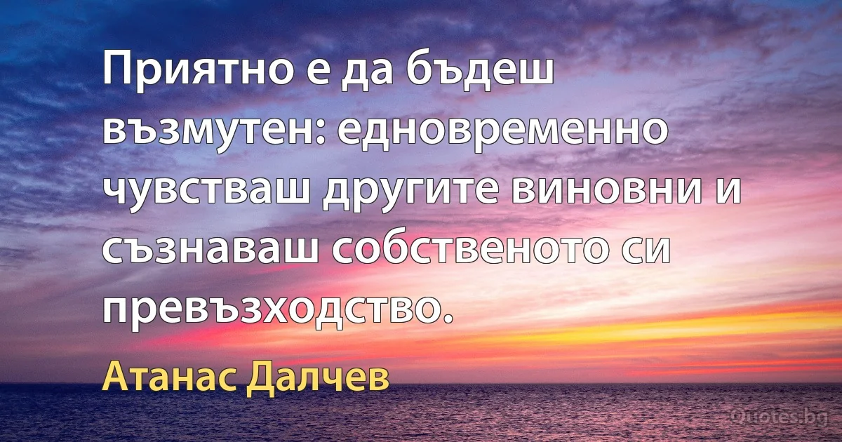 Приятно е да бъдеш възмутен: едновременно чувстваш другите виновни и съзнаваш собственото си превъзходство. (Атанас Далчев)