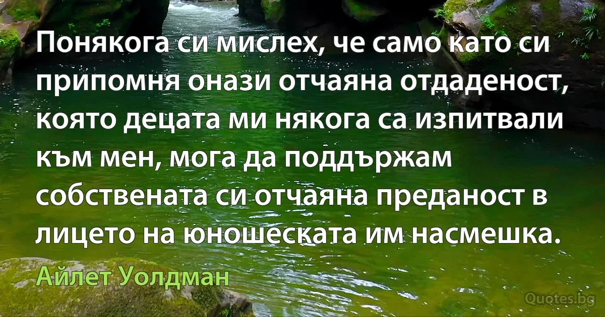 Понякога си мислех, че само като си припомня онази отчаяна отдаденост, която децата ми някога са изпитвали към мен, мога да поддържам собствената си отчаяна преданост в лицето на юношеската им насмешка. (Айлет Уолдман)