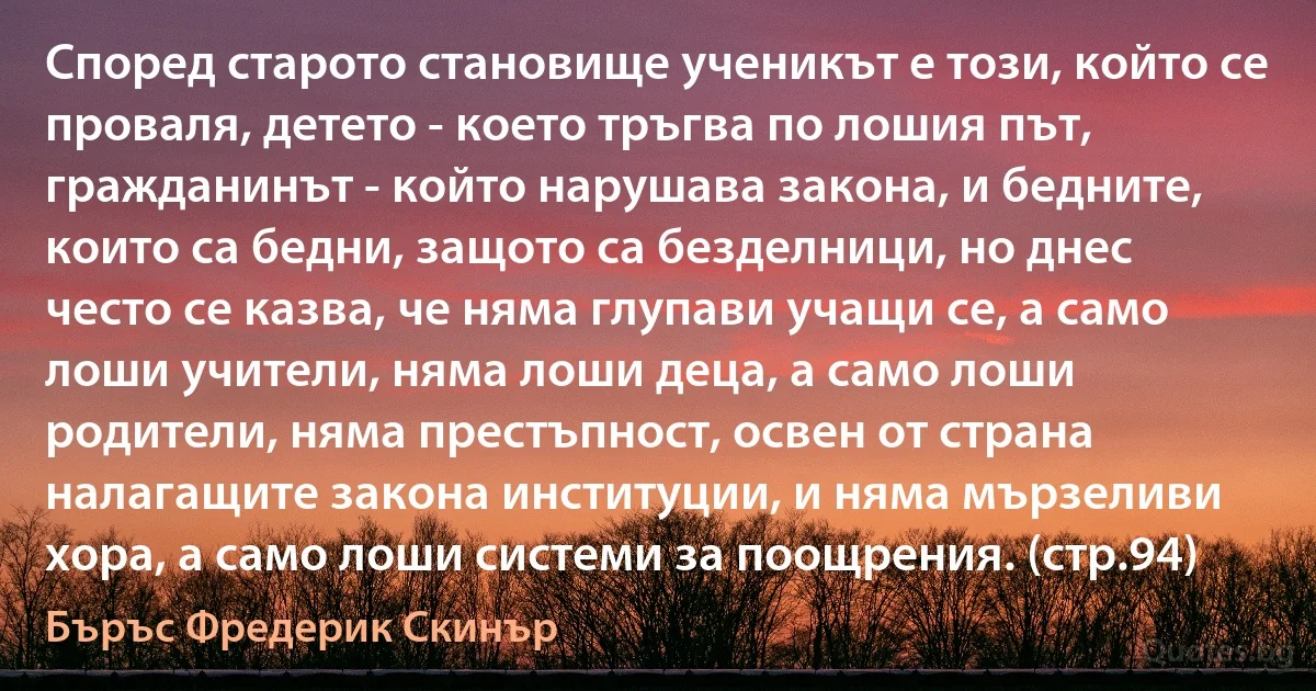 Според старото становище ученикът е този, който се проваля, детето - което тръгва по лошия път, гражданинът - който нарушава закона, и бедните, които са бедни, защото са безделници, но днес често се казва, че няма глупави учащи се, а само лоши учители, няма лоши деца, а само лоши родители, няма престъпност, освен от страна налагащите закона институции, и няма мързеливи хора, а само лоши системи за поощрения. (стр.94) (Бъръс Фредерик Скинър)