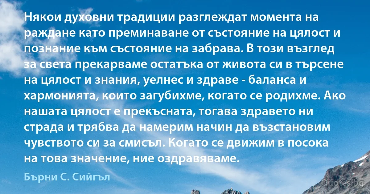 Някои духовни традиции разглеждат момента на раждане като преминаване от състояние на цялост и познание към състояние на забрава. В този възглед за света прекарваме остатъка от живота си в търсене на цялост и знания, уелнес и здраве - баланса и хармонията, които загубихме, когато се родихме. Ако нашата цялост е прекъсната, тогава здравето ни страда и трябва да намерим начин да възстановим чувството си за смисъл. Когато се движим в посока на това значение, ние оздравяваме. (Бърни С. Сийгъл)