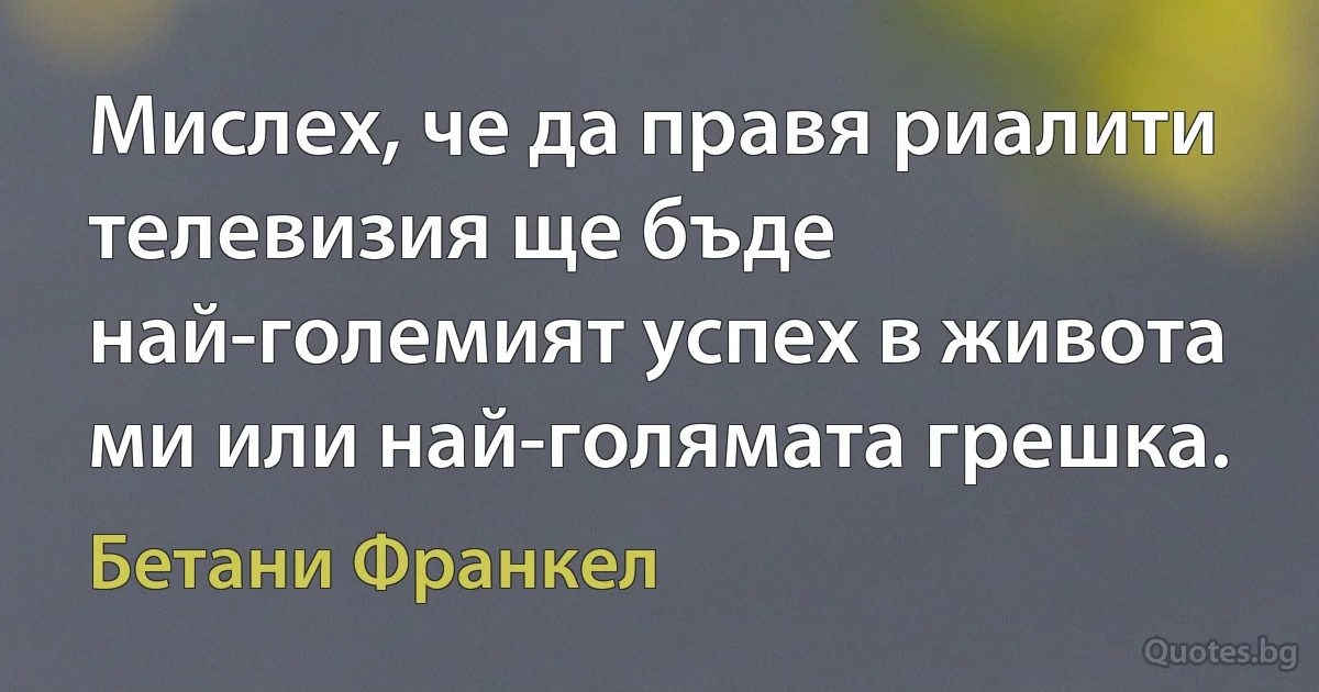 Мислех, че да правя риалити телевизия ще бъде най-големият успех в живота ми или най-голямата грешка. (Бетани Франкел)