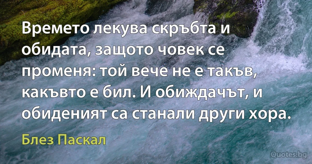 Времето лекува скръбта и обидата, защото човек се променя: той вече не е такъв, какъвто е бил. И обиждачът, и обиденият са станали други хора. (Блез Паскал)