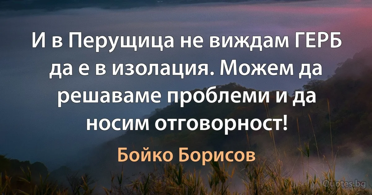 И в Перущица не виждам ГЕРБ да е в изолация. Можем да решаваме проблеми и да носим отговорност! (Бойко Борисов)