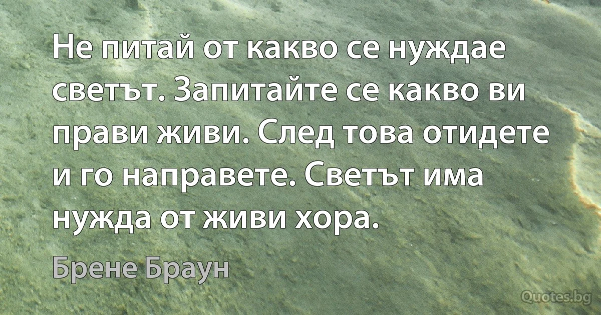 Не питай от какво се нуждае светът. Запитайте се какво ви прави живи. След това отидете и го направете. Светът има нужда от живи хора. (Брене Браун)