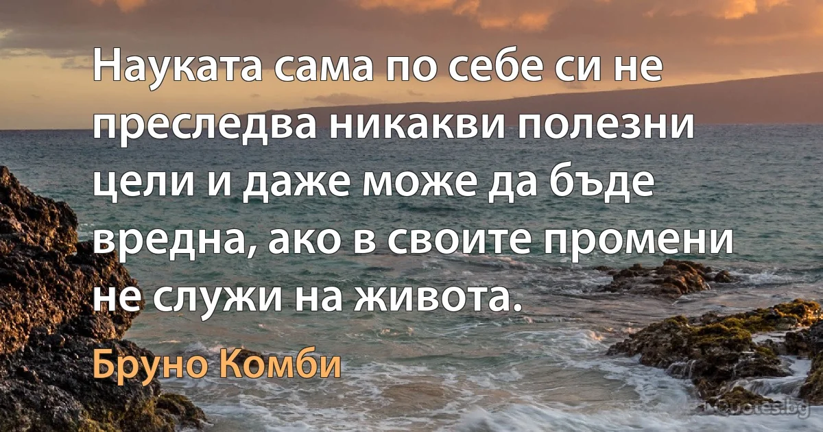 Науката сама по себе си не преследва никакви полезни цели и даже може да бъде вредна, ако в своите промени не служи на живота. (Бруно Комби)