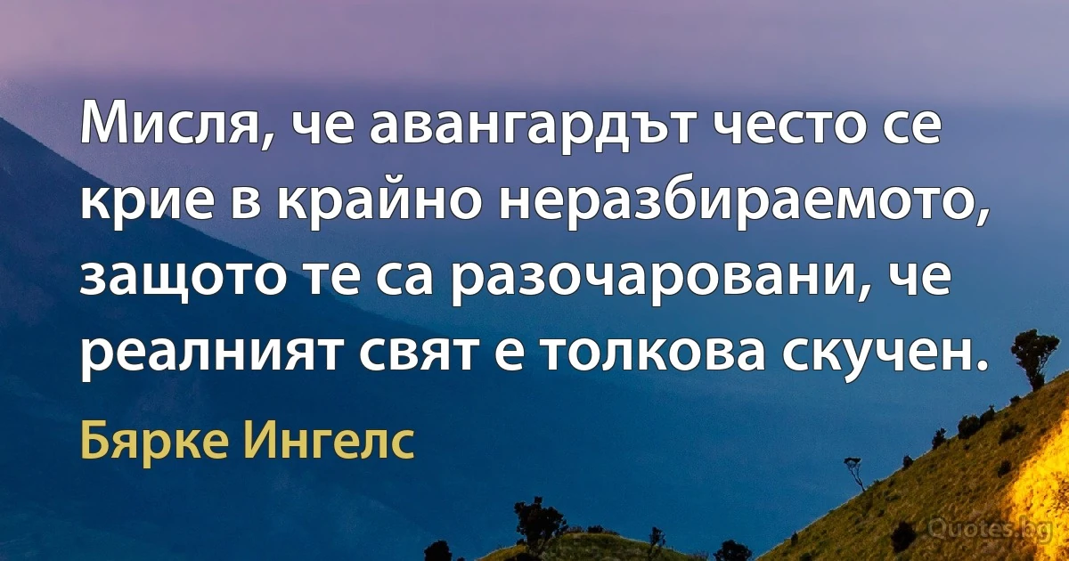 Мисля, че авангардът често се крие в крайно неразбираемото, защото те са разочаровани, че реалният свят е толкова скучен. (Бярке Ингелс)