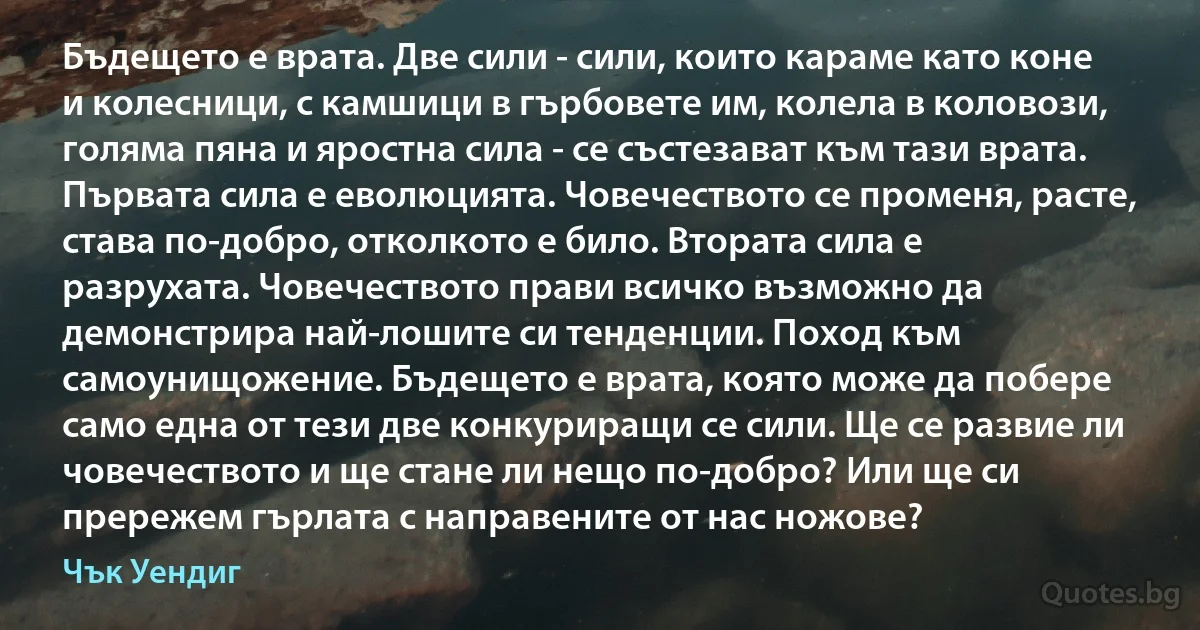 Бъдещето е врата. Две сили - сили, които караме като коне и колесници, с камшици в гърбовете им, колела в коловози, голяма пяна и яростна сила - се състезават към тази врата. Първата сила е еволюцията. Човечеството се променя, расте, става по-добро, отколкото е било. Втората сила е разрухата. Човечеството прави всичко възможно да демонстрира най-лошите си тенденции. Поход към самоунищожение. Бъдещето е врата, която може да побере само една от тези две конкуриращи се сили. Ще се развие ли човечеството и ще стане ли нещо по-добро? Или ще си прережем гърлата с направените от нас ножове? (Чък Уендиг)