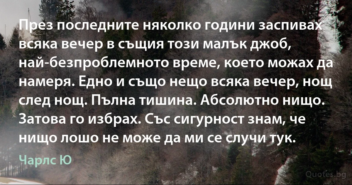 През последните няколко години заспивах всяка вечер в същия този малък джоб, най-безпроблемното време, което можах да намеря. Едно и също нещо всяка вечер, нощ след нощ. Пълна тишина. Абсолютно нищо. Затова го избрах. Със сигурност знам, че нищо лошо не може да ми се случи тук. (Чарлс Ю)