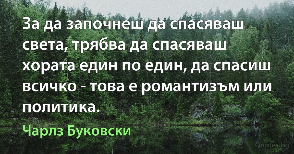 За да започнеш да спасяваш света, трябва да спасяваш хората един по един, да спасиш всичко - това е романтизъм или политика. (Чарлз Буковски)