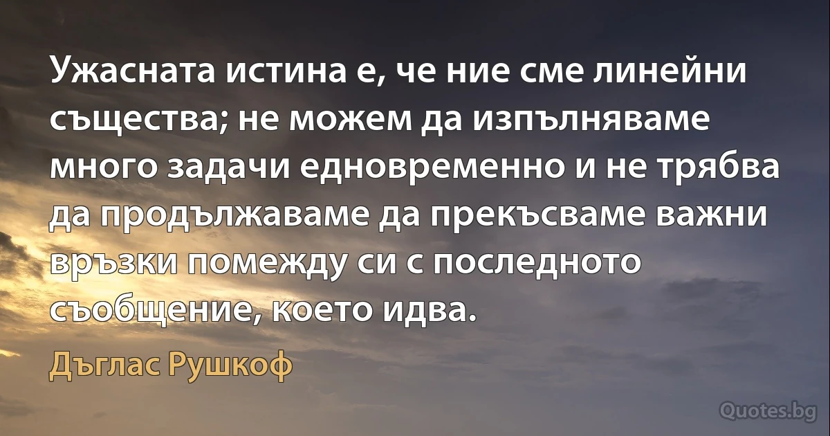 Ужасната истина е, че ние сме линейни същества; не можем да изпълняваме много задачи едновременно и не трябва да продължаваме да прекъсваме важни връзки помежду си с последното съобщение, което идва. (Дъглас Рушкоф)