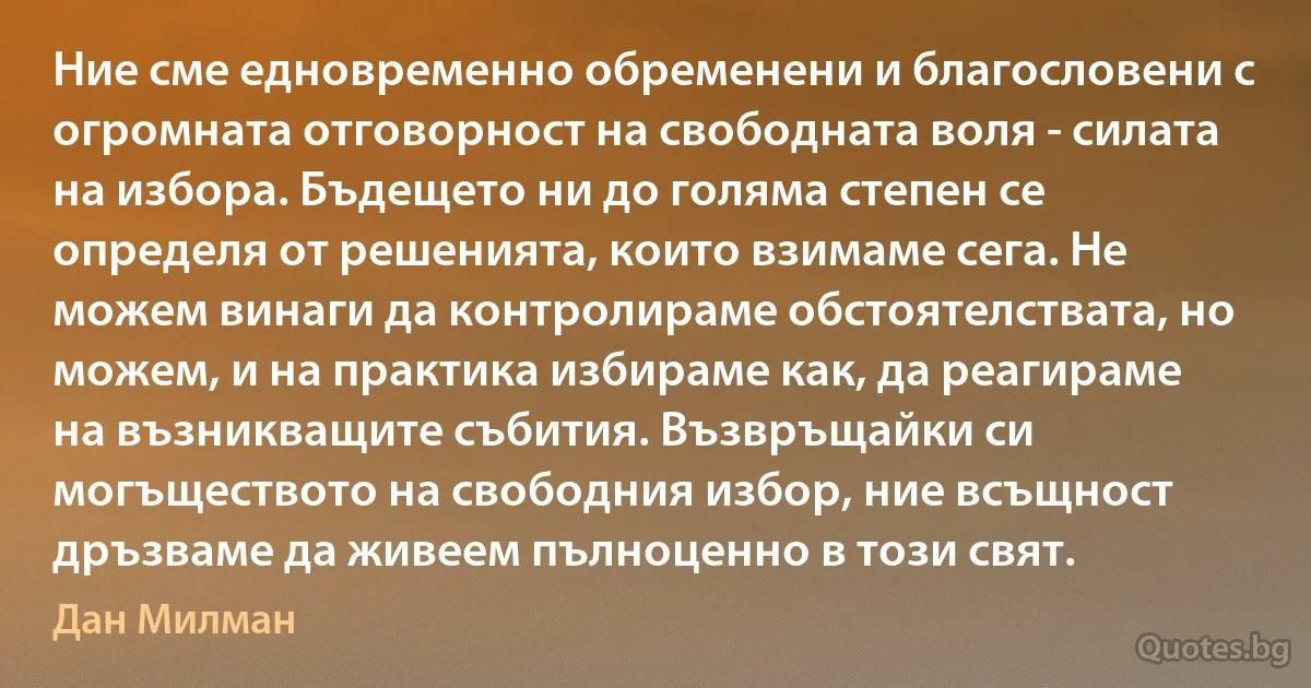 Ние сме едновременно обременени и благословени с огромната отговорност на свободната воля - силата на избора. Бъдещето ни до голяма степен се определя от решенията, които взимаме сега. Не можем винаги да контролираме обстоятелствата, но можем, и на практика избираме как, да реагираме на възникващите събития. Възвръщайки си могъществото на свободния избор, ние всъщност дръзваме да живеем пълноценно в този свят. (Дан Милман)