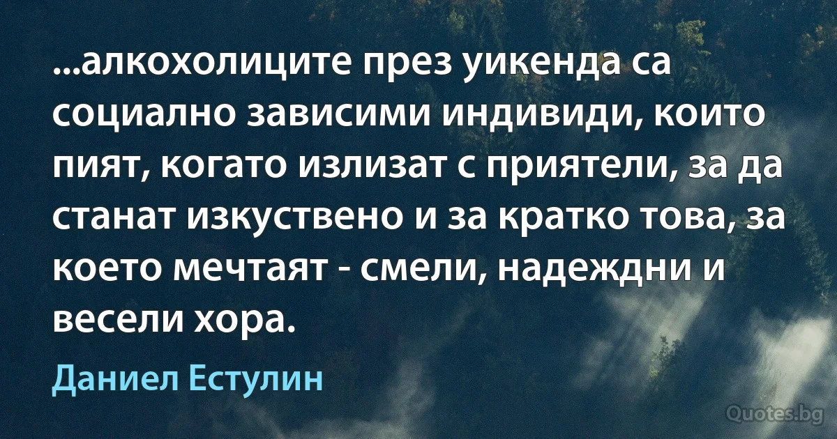 ...алкохолиците през уикенда са социално зависими индивиди, които пият, когато излизат с приятели, за да станат изкуствено и за кратко това, за което мечтаят - смели, надеждни и весели хора. (Даниел Естулин)