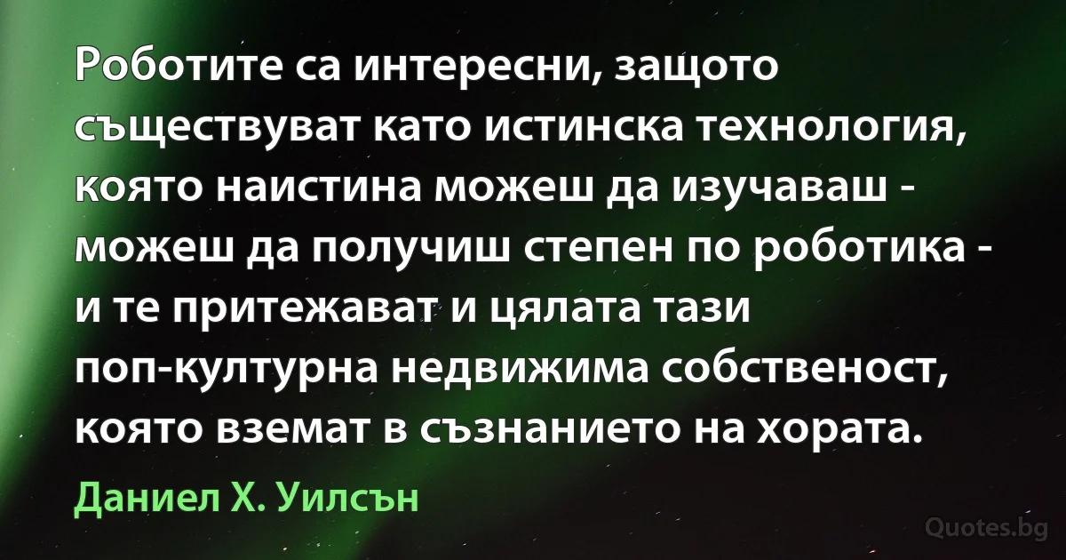 Роботите са интересни, защото съществуват като истинска технология, която наистина можеш да изучаваш - можеш да получиш степен по роботика - и те притежават и цялата тази поп-културна недвижима собственост, която вземат в съзнанието на хората. (Даниел Х. Уилсън)