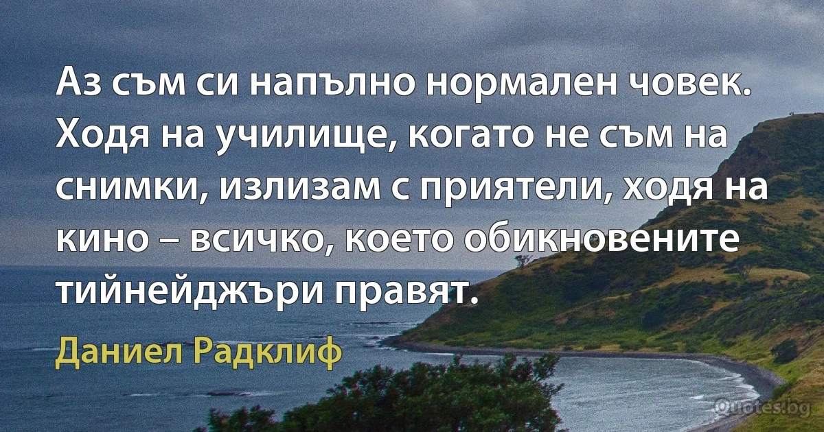 Аз съм си напълно нормален човек. Ходя на училище, когато не съм на снимки, излизам с приятели, ходя на кино – всичко, което обикновените тийнейджъри правят. (Даниел Радклиф)