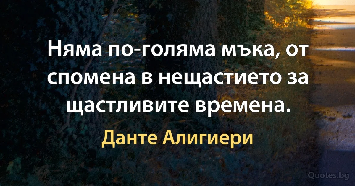 Няма по-голяма мъка, от спомена в нещастието за щастливите времена. (Данте Алигиери)