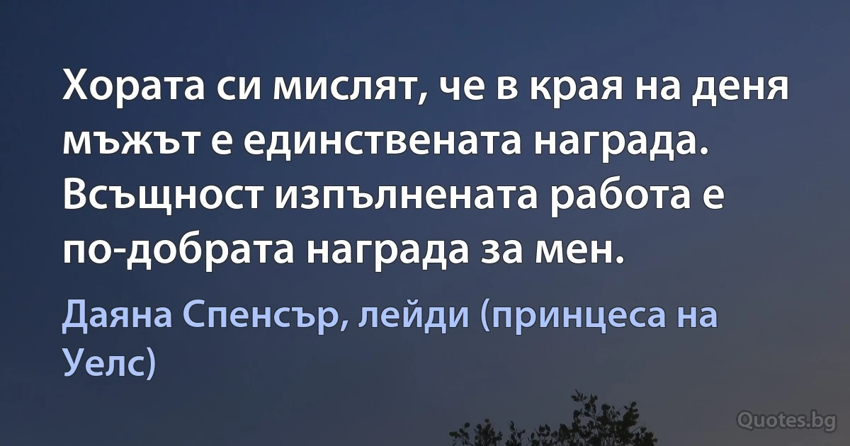 Хората си мислят, че в края на деня мъжът е единствената награда. Всъщност изпълнената работа е по-добрата награда за мен. (Даяна Спенсър, лейди (принцеса на Уелс))