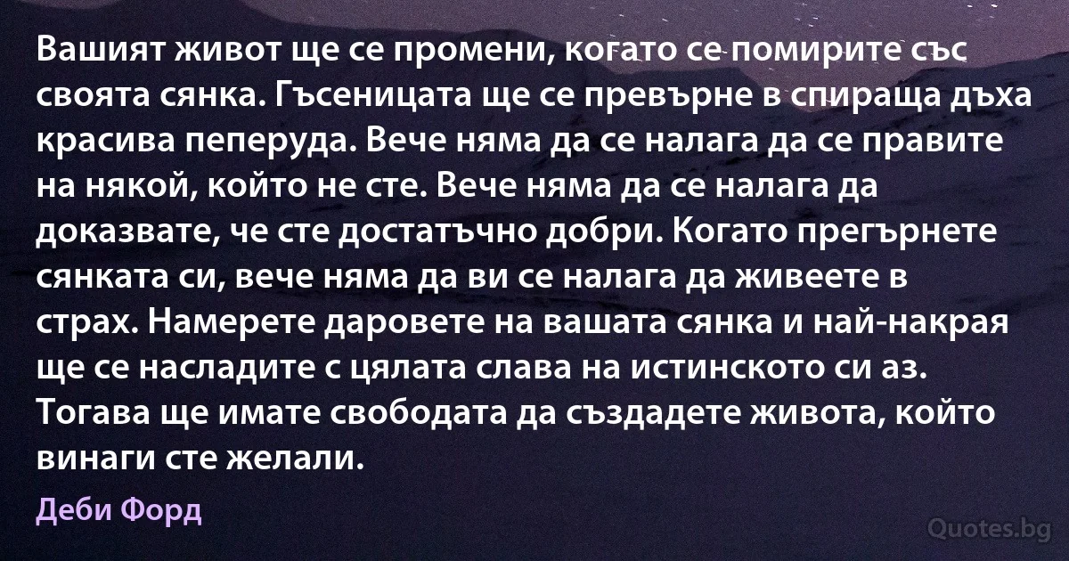 Вашият живот ще се промени, когато се помирите със своята сянка. Гъсеницата ще се превърне в спираща дъха красива пеперуда. Вече няма да се налага да се правите на някой, който не сте. Вече няма да се налага да доказвате, че сте достатъчно добри. Когато прегърнете сянката си, вече няма да ви се налага да живеете в страх. Намерете даровете на вашата сянка и най-накрая ще се насладите с цялата слава на истинското си аз. Тогава ще имате свободата да създадете живота, който винаги сте желали. (Деби Форд)