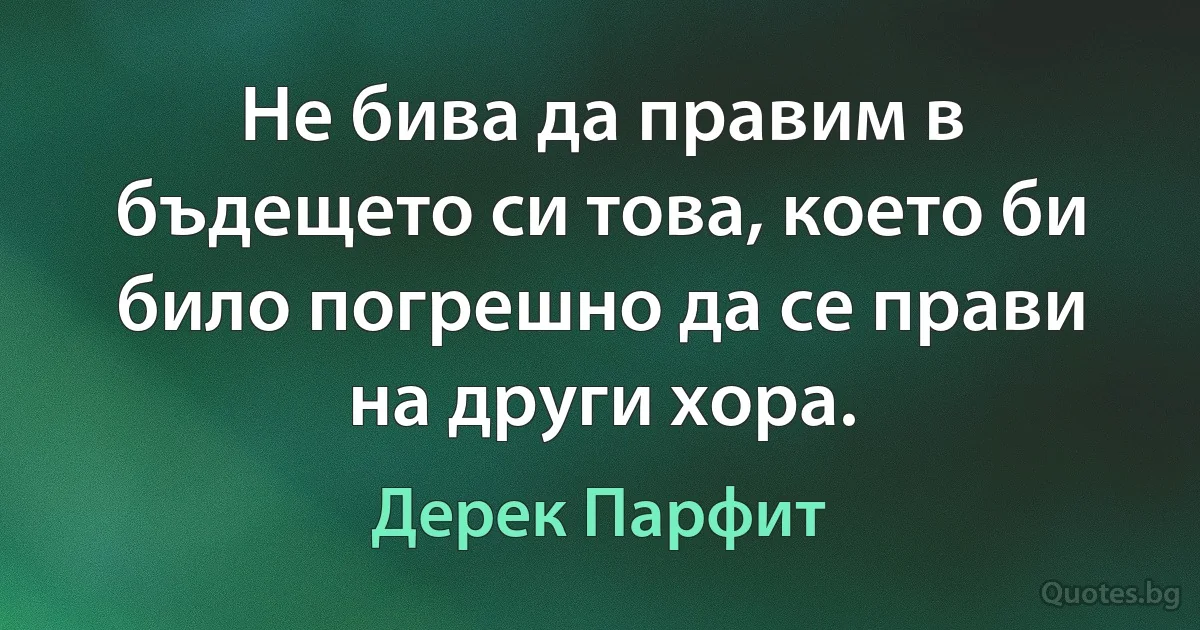 Не бива да правим в бъдещето си това, което би било погрешно да се прави на други хора. (Дерек Парфит)