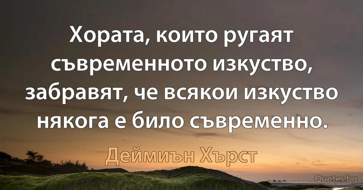 Хората, които ругаят съвременното изкуство, забравят, че всякои изкуство някога е било съвременно. (Деймиън Хърст)