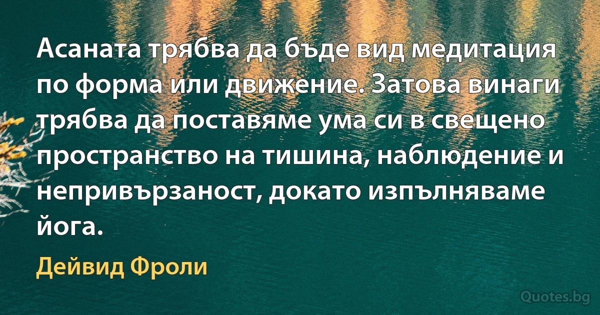 Асаната трябва да бъде вид медитация по форма или движение. Затова винаги трябва да поставяме ума си в свещено пространство на тишина, наблюдение и непривързаност, докато изпълняваме йога. (Дейвид Фроли)