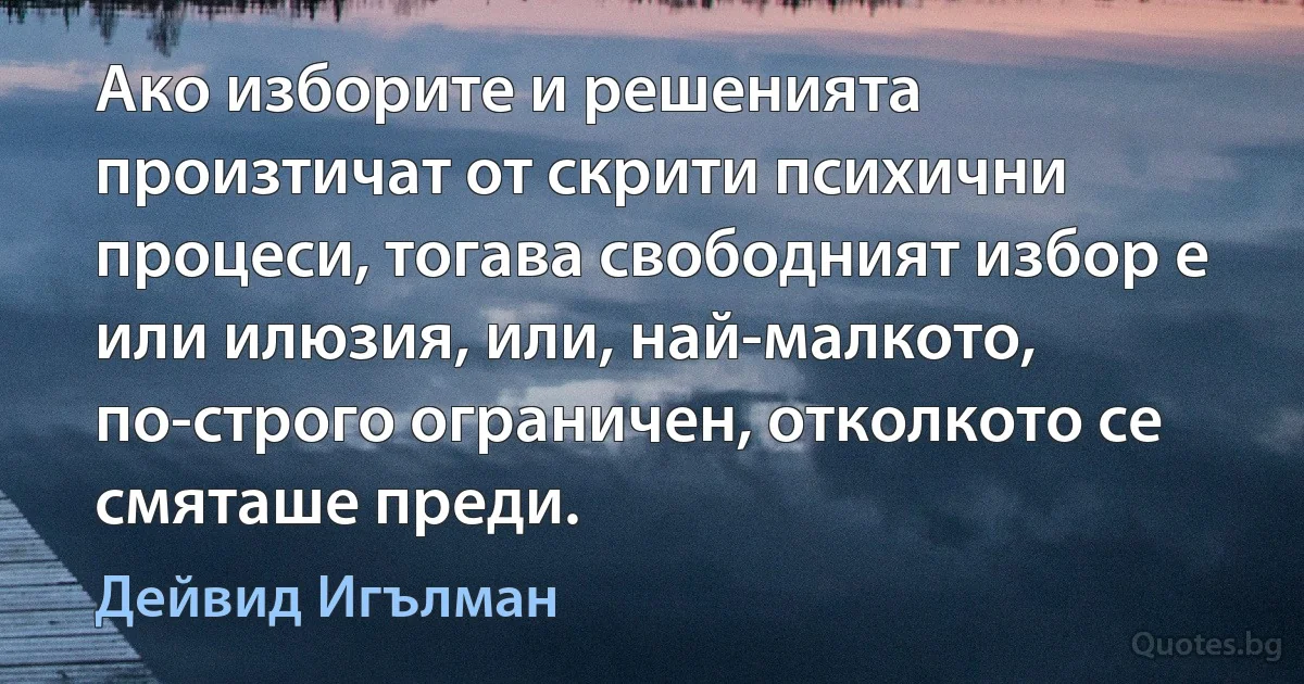 Ако изборите и решенията произтичат от скрити психични процеси, тогава свободният избор е или илюзия, или, най-малкото, по-строго ограничен, отколкото се смяташе преди. (Дейвид Игълман)