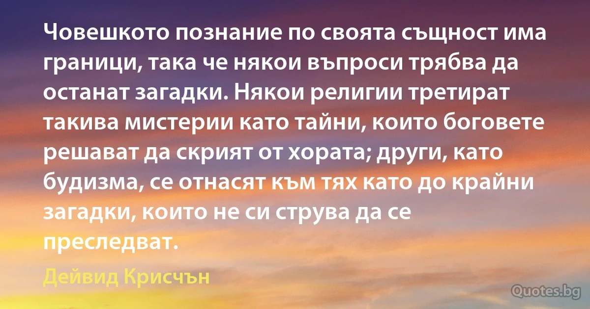 Човешкото познание по своята същност има граници, така че някои въпроси трябва да останат загадки. Някои религии третират такива мистерии като тайни, които боговете решават да скрият от хората; други, като будизма, се отнасят към тях като до крайни загадки, които не си струва да се преследват. (Дейвид Крисчън)