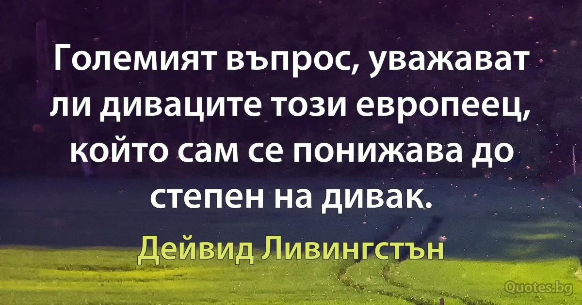 Големият въпрос, уважават ли диваците този европеец, който сам се понижава до степен на дивак. (Дейвид Ливингстън)