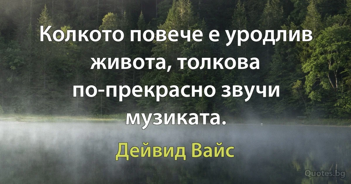 Колкото повече е уродлив живота, толкова по-прекрасно звучи музиката. (Дейвид Вайс)