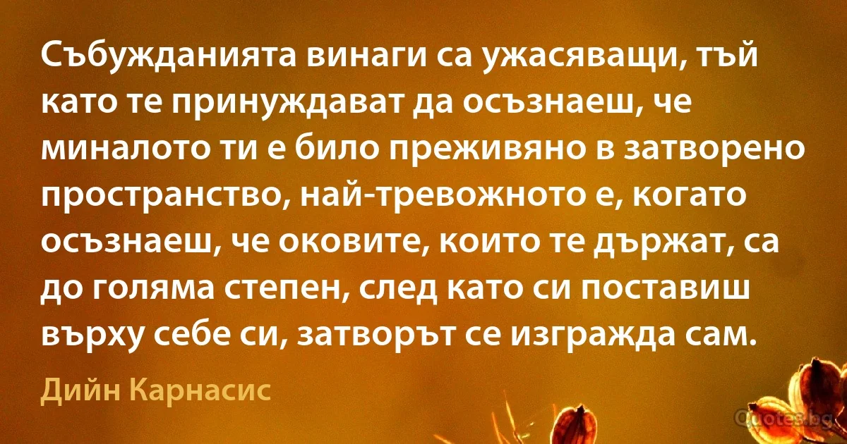 Събужданията винаги са ужасяващи, тъй като те принуждават да осъзнаеш, че миналото ти е било преживяно в затворено пространство, най-тревожното е, когато осъзнаеш, че оковите, които те държат, са до голяма степен, след като си поставиш върху себе си, затворът се изгражда сам. (Дийн Карнасис)