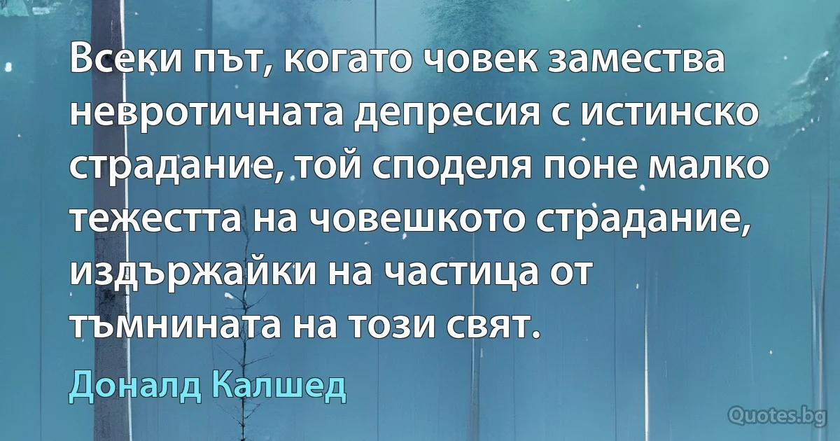 Всеки път, когато човек замества невротичната депресия с истинско страдание, той споделя поне малко тежестта на човешкото страдание, издържайки на частица от тъмнината на този свят. (Доналд Калшед)