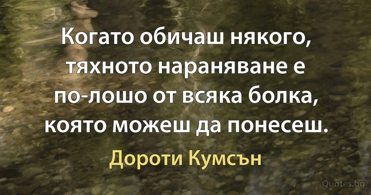 Когато обичаш някого, тяхното нараняване е по-лошо от всяка болка, която можеш да понесеш. (Дороти Кумсън)