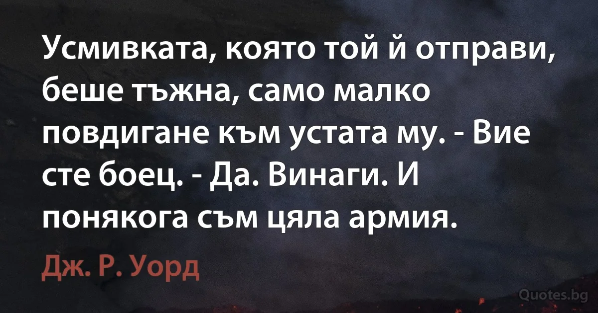 Усмивката, която той й отправи, беше тъжна, само малко повдигане към устата му. - Вие сте боец. - Да. Винаги. И понякога съм цяла армия. (Дж. Р. Уорд)