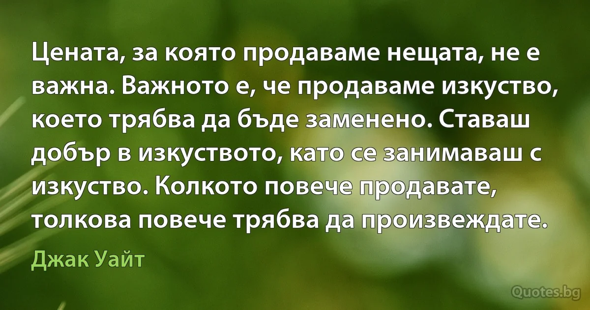 Цената, за която продаваме нещата, не е важна. Важното е, че продаваме изкуство, което трябва да бъде заменено. Ставаш добър в изкуството, като се занимаваш с изкуство. Колкото повече продавате, толкова повече трябва да произвеждате. (Джак Уайт)