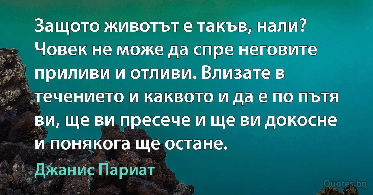 Защото животът е такъв, нали? Човек не може да спре неговите приливи и отливи. Влизате в течението и каквото и да е по пътя ви, ще ви пресече и ще ви докосне и понякога ще остане. (Джанис Париат)