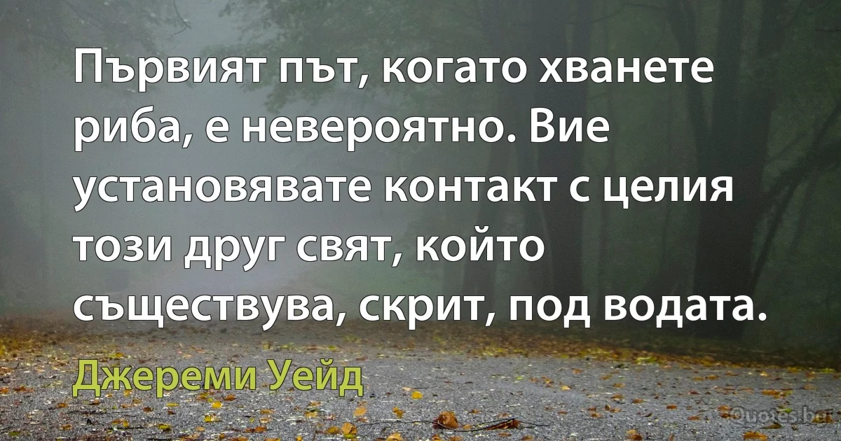 Първият път, когато хванете риба, е невероятно. Вие установявате контакт с целия този друг свят, който съществува, скрит, под водата. (Джереми Уейд)