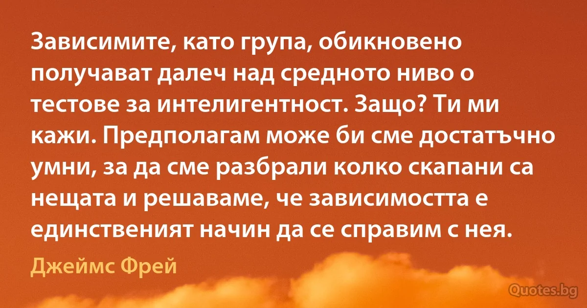 Зависимите, като група, обикновено получават далеч над средното ниво o тестове за интелигентност. Защо? Ти ми кажи. Предполагам може би сме достатъчно умни, за да сме разбрали колко скапани са нещата и решаваме, че зависимостта е единственият начин да се справим с нея. (Джеймс Фрей)