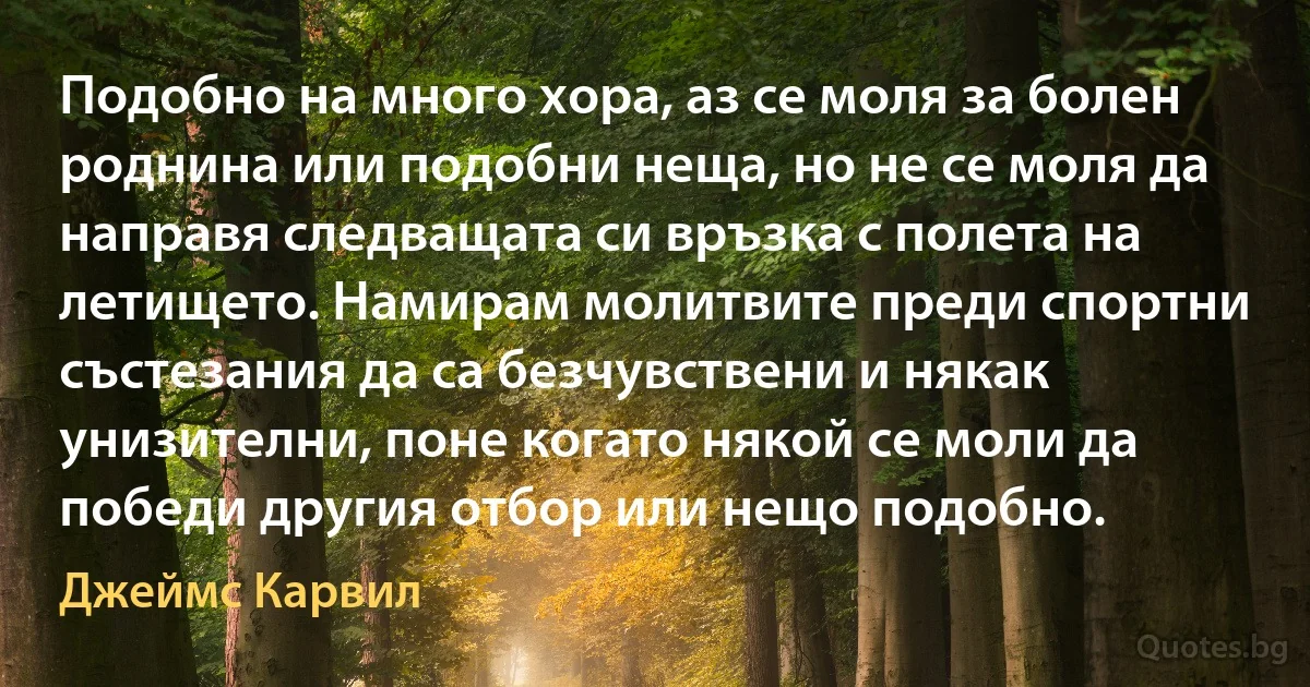 Подобно на много хора, аз се моля за болен роднина или подобни неща, но не се моля да направя следващата си връзка с полета на летището. Намирам молитвите преди спортни състезания да са безчувствени и някак унизителни, поне когато някой се моли да победи другия отбор или нещо подобно. (Джеймс Карвил)