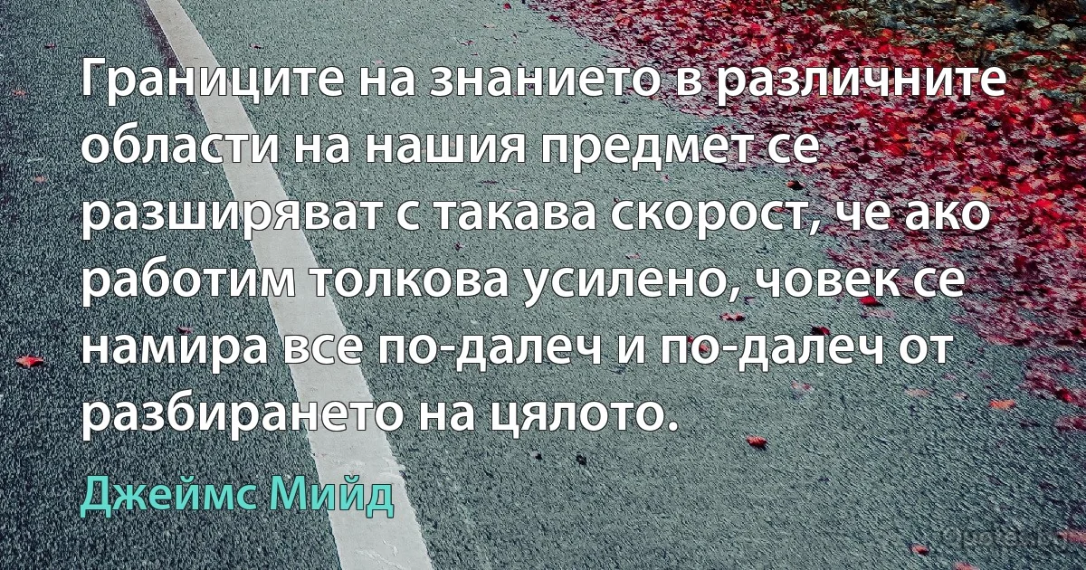 Границите на знанието в различните области на нашия предмет се разширяват с такава скорост, че ако работим толкова усилено, човек се намира все по-далеч и по-далеч от разбирането на цялото. (Джеймс Мийд)