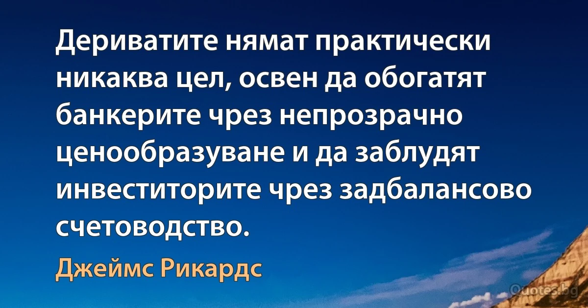 Дериватите нямат практически никаква цел, освен да обогатят банкерите чрез непрозрачно ценообразуване и да заблудят инвеститорите чрез задбалансово счетоводство. (Джеймс Рикардс)