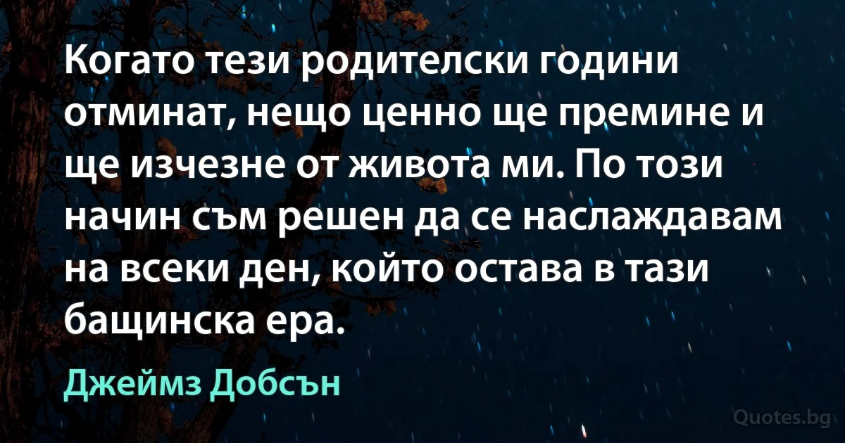 Когато тези родителски години отминат, нещо ценно ще премине и ще изчезне от живота ми. По този начин съм решен да се наслаждавам на всеки ден, който остава в тази бащинска ера. (Джеймз Добсън)