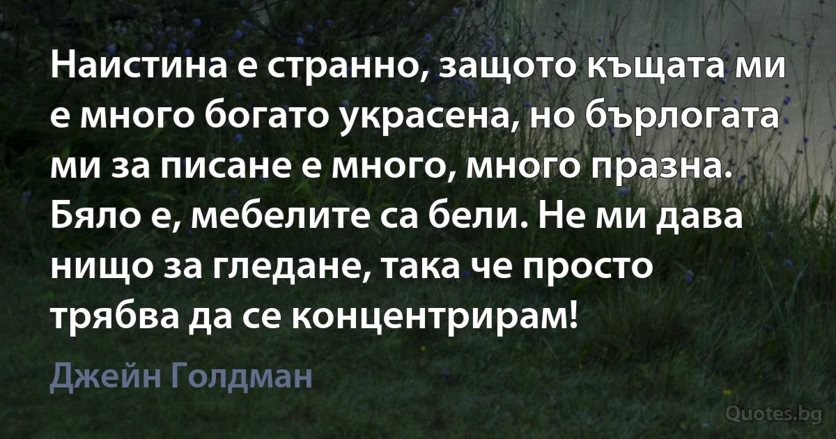 Наистина е странно, защото къщата ми е много богато украсена, но бърлогата ми за писане е много, много празна. Бяло е, мебелите са бели. Не ми дава нищо за гледане, така че просто трябва да се концентрирам! (Джейн Голдман)