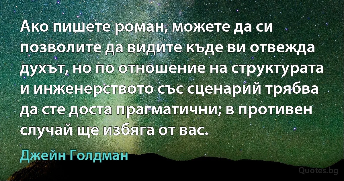 Ако пишете роман, можете да си позволите да видите къде ви отвежда духът, но по отношение на структурата и инженерството със сценарий трябва да сте доста прагматични; в противен случай ще избяга от вас. (Джейн Голдман)