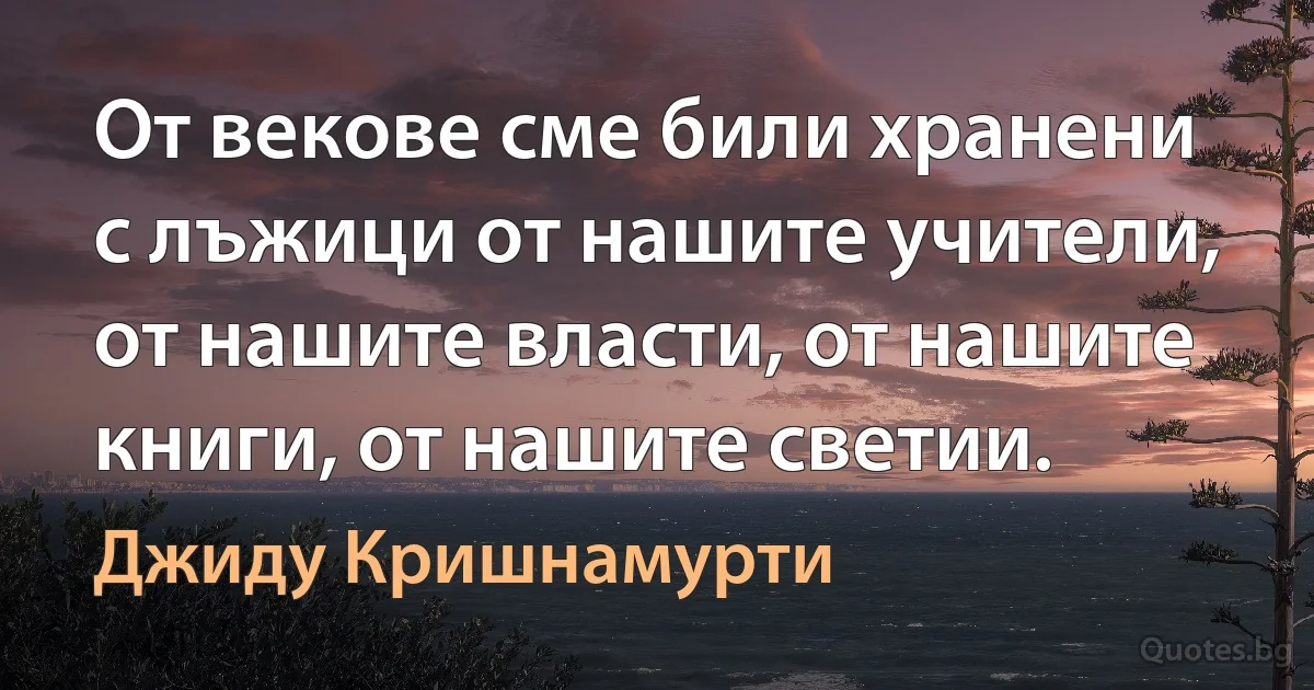 От векове сме били хранени с лъжици от нашите учители, от нашите власти, от нашите книги, от нашите светии. (Джиду Кришнамурти)