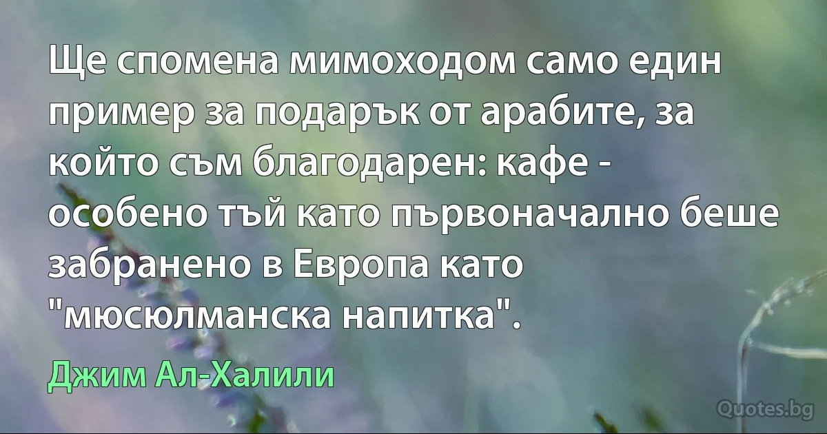 Ще спомена мимоходом само един пример за подарък от арабите, за който съм благодарен: кафе - особено тъй като първоначално беше забранено в Европа като "мюсюлманска напитка". (Джим Ал-Халили)