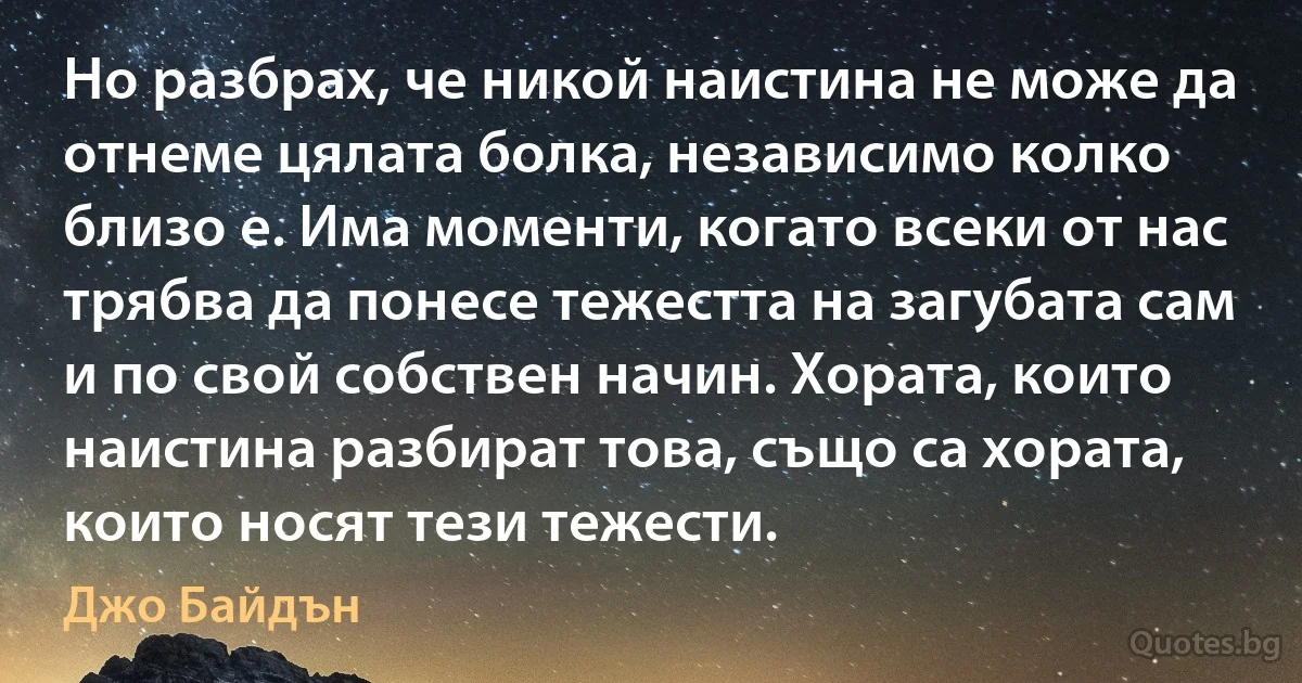 Но разбрах, че никой наистина не може да отнеме цялата болка, независимо колко близо е. Има моменти, когато всеки от нас трябва да понесе тежестта на загубата сам и по свой собствен начин. Хората, които наистина разбират това, също са хората, които носят тези тежести. (Джо Байдън)