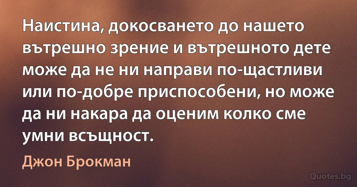 Наистина, докосването до нашето вътрешно зрение и вътрешното дете може да не ни направи по-щастливи или по-добре приспособени, но може да ни накара да оценим колко сме умни всъщност. (Джон Брокман)