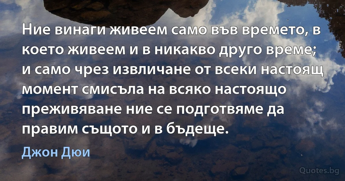 Ние винаги живеем само във времето, в което живеем и в никакво друго време; и само чрез извличане от всеки настоящ момент смисъла на всяко настоящо преживяване ние се подготвяме да правим същото и в бъдеще. (Джон Дюи)